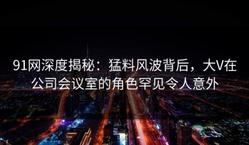 91网深度揭秘：猛料风波背后，大V在公司会议室的角色罕见令人意外