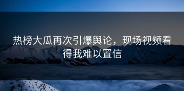 热榜大瓜再次引爆舆论，现场视频看得我难以置信