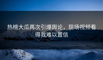 热榜大瓜再次引爆舆论，现场视频看得我难以置信