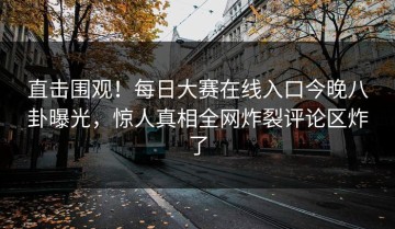 直击围观！每日大赛在线入口今晚八卦曝光，惊人真相全网炸裂评论区炸了