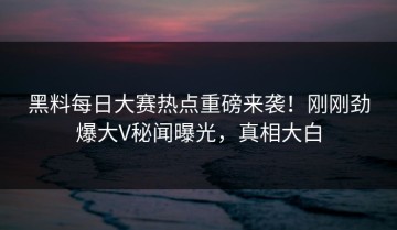 黑料每日大赛热点重磅来袭！刚刚劲爆大V秘闻曝光，真相大白
