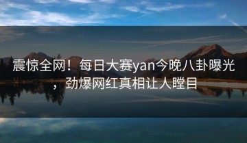 震惊全网！每日大赛yan今晚八卦曝光，劲爆网红真相让人瞠目