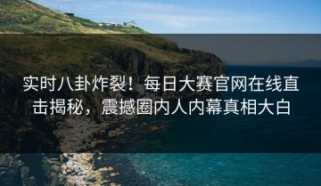 实时八卦炸裂！每日大赛官网在线直击揭秘，震撼圈内人内幕真相大白