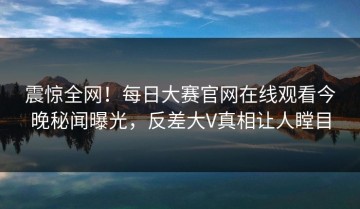 震惊全网！每日大赛官网在线观看今晚秘闻曝光，反差大V真相让人瞠目