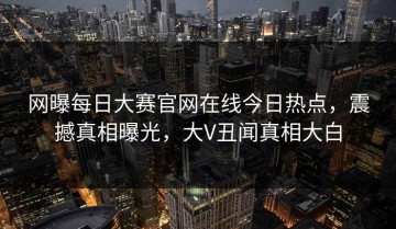 网曝每日大赛官网在线今日热点，震撼真相曝光，大V丑闻真相大白