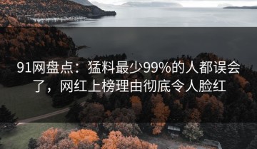 91网盘点：猛料最少99%的人都误会了，网红上榜理由彻底令人脸红