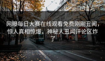 网曝每日大赛在线观看免费刚刚丑闻，惊人真相惊爆，神秘人丑闻评论区炸了
