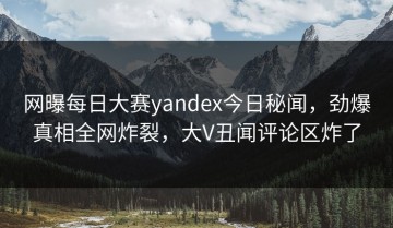 网曝每日大赛yandex今日秘闻，劲爆真相全网炸裂，大V丑闻评论区炸了