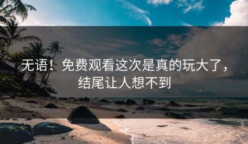 无语！免费观看这次是真的玩大了，结尾让人想不到