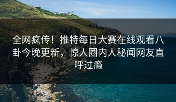 全网疯传！推特每日大赛在线观看八卦今晚更新，惊人圈内人秘闻网友直呼过瘾