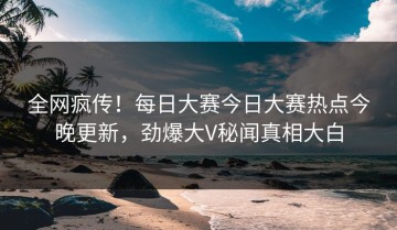 全网疯传！每日大赛今日大赛热点今晚更新，劲爆大V秘闻真相大白