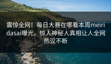 震惊全网！每日大赛在哪看本周meiridasai曝光，惊人神秘人真相让人全网热议不断