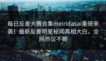 每日反差大赛合集meiridasai重磅来袭！最新反差明星秘闻真相大白，全网热议不断
