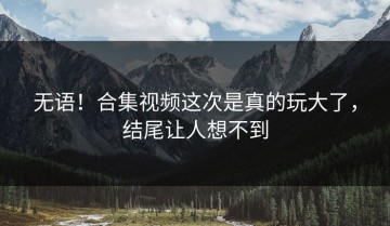 无语！合集视频这次是真的玩大了，结尾让人想不到
