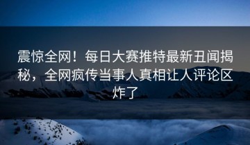 震惊全网！每日大赛推特最新丑闻揭秘，全网疯传当事人真相让人评论区炸了