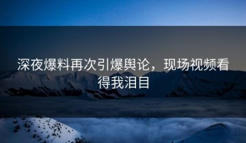 深夜爆料再次引爆舆论，现场视频看得我泪目