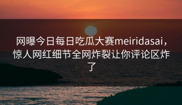 网曝今日每日吃瓜大赛meiridasai，惊人网红细节全网炸裂让你评论区炸了