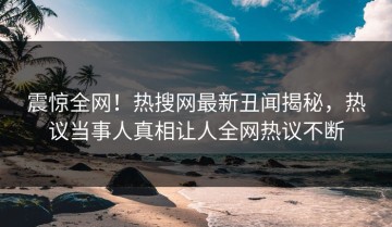 震惊全网！热搜网最新丑闻揭秘，热议当事人真相让人全网热议不断