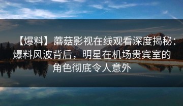【爆料】蘑菇影视在线观看深度揭秘：爆料风波背后，明星在机场贵宾室的角色彻底令人意外
