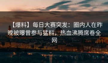 【爆料】每日大赛突发：圈内人在昨晚被曝曾参与猛料，热血沸腾席卷全网