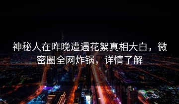 神秘人在昨晚遭遇花絮真相大白，微密圈全网炸锅，详情了解