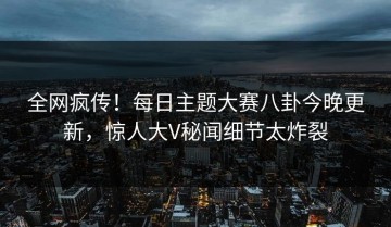 全网疯传！每日主题大赛八卦今晚更新，惊人大V秘闻细节太炸裂