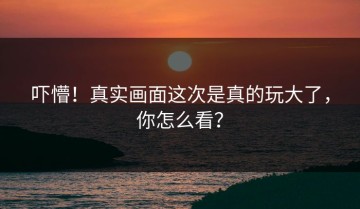 吓懵！真实画面这次是真的玩大了，你怎么看？
