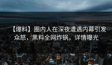 【爆料】圈内人在深夜遭遇内幕引发众怒，黑料全网炸锅，详情曝光