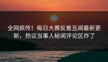 全网疯传！每日大赛反差丑闻最新更新，热议当事人秘闻评论区炸了