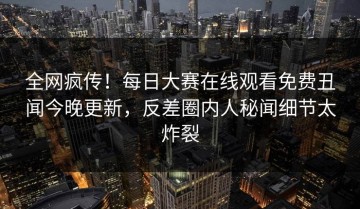 全网疯传！每日大赛在线观看免费丑闻今晚更新，反差圈内人秘闻细节太炸裂