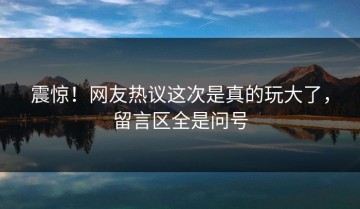 震惊！网友热议这次是真的玩大了，留言区全是问号