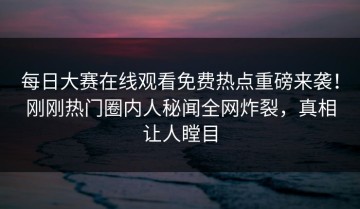 每日大赛在线观看免费热点重磅来袭！刚刚热门圈内人秘闻全网炸裂，真相让人瞠目
