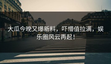 大瓜今晚又爆新料，吓懵值拉满，娱乐圈风云再起！