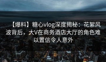 【爆料】糖心vlog深度揭秘：花絮风波背后，大V在商务酒店大厅的角色难以置信令人意外