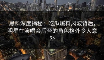 黑料深度揭秘：吃瓜爆料风波背后，明星在演唱会后台的角色格外令人意外