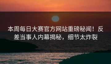本周每日大赛官方网站重磅秘闻！反差当事人内幕揭秘，细节太炸裂