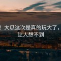 无语！大瓜这次是真的玩大了，结尾让人想不到