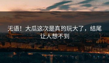 无语！大瓜这次是真的玩大了，结尾让人想不到