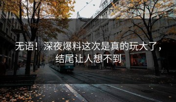无语！深夜爆料这次是真的玩大了，结尾让人想不到