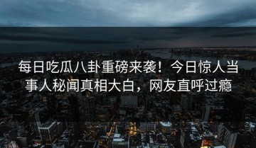 每日吃瓜八卦重磅来袭！今日惊人当事人秘闻真相大白，网友直呼过瘾