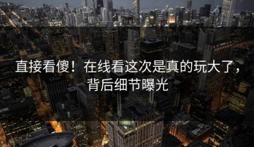 直接看傻！在线看这次是真的玩大了，背后细节曝光