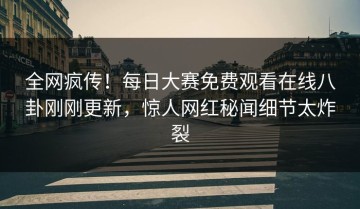 全网疯传！每日大赛免费观看在线八卦刚刚更新，惊人网红秘闻细节太炸裂