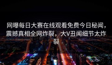 网曝每日大赛在线观看免费今日秘闻，震撼真相全网炸裂，大V丑闻细节太炸裂