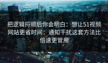 把逻辑捋顺后你会明白：想让51视频网站更省时间：通知干扰这套方法比倍速更管用
