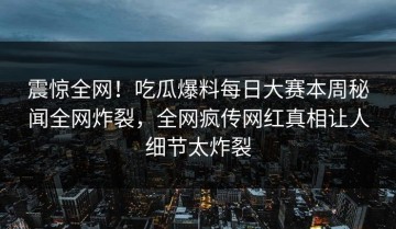 震惊全网！吃瓜爆料每日大赛本周秘闻全网炸裂，全网疯传网红真相让人细节太炸裂