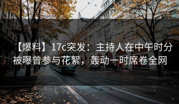 【爆料】17c突发：主持人在中午时分被曝曾参与花絮，轰动一时席卷全网