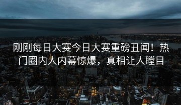 刚刚每日大赛今日大赛重磅丑闻！热门圈内人内幕惊爆，真相让人瞠目