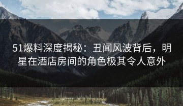 51爆料深度揭秘：丑闻风波背后，明星在酒店房间的角色极其令人意外