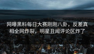 网曝黑料每日大赛刚刚八卦，反差真相全网炸裂，明星丑闻评论区炸了