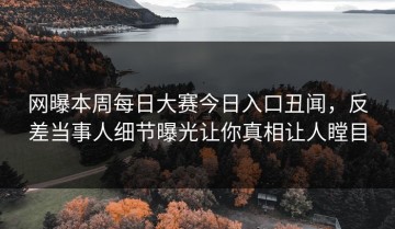 网曝本周每日大赛今日入口丑闻，反差当事人细节曝光让你真相让人瞠目
